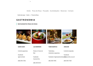 Berçário Baleia Franca
Você está aqui:   Home | Praia do Rosa
RESTAURANTES PRAIA DO ROSA
G A S T R O N O M I A
Culinária Japonesa
Facebook:
/goen.temaki
(48) 3355 7256
GOEN SUSHI
Peixes e Frutos do
Mar
Facebook:
/luamarinha
(48) 3354 0613 
LUA MARINHA
Tailandesa,
Indonésia e Japonesa
Facebook: /tigreasiaticorestaurant
(48) 3355 7045
TIGRE ASIÁTICO
Culinária Capixaba
Facebook:
/restaurante.urucum
(48) 3355 7330
URUCUM
Home Praia do Rosa  Pousada  Acomodações  Reservas  Contato
 