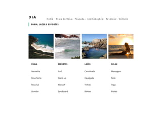 PRAIA, LAZER E ESPORTES
D I A
Vermelha
Rosa Norte
Rosa Sul
Ouvidor
PRAIA
Surf
Stand up
Kitesurf
Sandboard
 
ESPORTES
Caminhada
Cavalgada
Trilhas
Baleias
LAZER
Massagem
Reiki
Yoga
Pilates
RELAX
Home Praia do Rosa  Pousada  Acomodações  Reservas  Contato
 