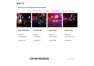 MÚSICA AO VIVO E BALADAS PRAIA DO ROSA
N O I T E
Facebook:
/santagastrobar
(48) 3355­7125
SANTA GASTROBAR
Facebook:
/PicoDaTribo
(48) 9965­3557
PICO DA TRIBO
Facebook:
/belezapurabar
(48) 3355­7490
BELEZA PURA
Facebook:
/mdrpraiadorosa
(48) 3354­0444
MAR DEL ROSA
COTAR RESERVA SOLICITAR
Home Praia do Rosa  Pousada  Acomodações  Reservas  Contato
 