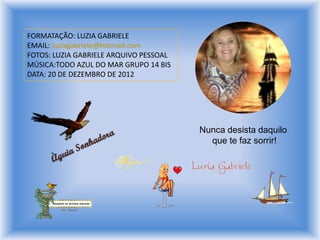 FORMATAÇÃO: LUZIA GABRIELE
EMAIL: luziagabriele@hotmail.com
FOTOS: LUZIA GABRIELE ARQUIVO PESSOAL
MÚSICA:TODO AZUL DO MAR GRUPO 14 BIS
DATA: 20 DE DEZEMBRO DE 2012
Nunca desista daquilo
que te faz sorrir!
 