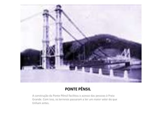 PONTE PÊNSIL
A construção da Ponte Pênsil facilitou o acesso das pessoas à Praia
Grande. Com isso, os terrenos passaram a ter um maior valor do que
tinham antes.
 
