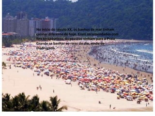 No início do século XX, os banhos de mar tinham
caráter diferente de hoje. Eram recomendados com
fins terapêuticos, As pessoas vinham para a Praia
Grande se banhar ao raiar do dia, ainda de
madrugada.
 