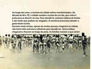 Ao longo dos anos, o turismo da cidade sofreu transformações. Na
década de 60 e 70, a cidade recebia o turista de um dia, que vinha à
praia para se divertir no mar. Para atendê-lo, existiam cabines de banho
e até maiôs que podiam ser alugados. O comércio procurava atender o
gosto deste turista.
Durante muito tempo, apesar de muitas pessoas chegarem na cidade,
não havia infra-estrutura suficiente para atendê-las. Vários ônibus
chegavam e ficavam ao longo da praia. As famílias traziam o que comer
e não se importavam com o lixo que produziam. A areia, o mar, as ruas
e as praças ficavam muito sujas.
 