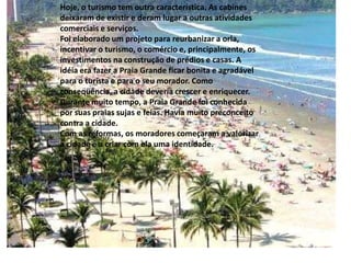 Hoje, o turismo tem outra característica. As cabines
deixaram de existir e deram lugar a outras atividades
comerciais e serviços.
Foi elaborado um projeto para reurbanizar a orla,
incentivar o turismo, o comércio e, principalmente, os
investimentos na construção de prédios e casas. A
idéia era fazer a Praia Grande ficar bonita e agradável
para o turista e para o seu morador. Como
conseqüência, a cidade deveria crescer e enriquecer.
Durante muito tempo, a Praia Grande foi conhecida
por suas praias sujas e feias. Havia muito preconceito
contra a cidade.
Com as reformas, os moradores começaram a valorizar
a cidade e a criar com ela uma identidade.
 