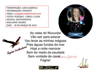 FORMATAÇÃO: LUZIA GABRIELE
INFORMAÇÕES: INTERTET
EMAIL: luziagabriele@hotmail.com
FOTOS: PESSOAIS - CAROL E LUZIA
MÚSICA: INSTRUMENTAL
MUCURIPE FAGNER
DATA : 26 DE MARÇO DE 2014
As velas do Mucuripe
Vão sair para pescar
Vou levar as minhas mágoas
Prás águas fundas do mar
Hoje a noite namorar
Sem ter medo da saudade
Sem vontade de casar...
Fagner
 
