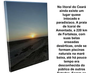 No litoral do Ceará
ainda existe um
lugar quase
intocado e
paradisíaco. A praia
de Icaraí de
Amontada, a 220 km
de Fortaleza, com
suas belas
enseadas
desérticas, onde se
formam piscinas
naturais na maré
baixa, até há pouco
tempo era
desconhecida do
público de outros
 