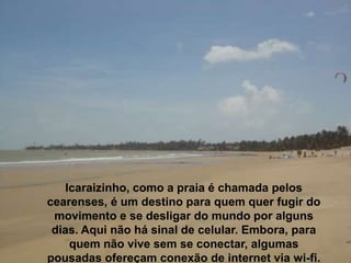 Icaraizinho, como a praia é chamada pelos
cearenses, é um destino para quem quer fugir do
movimento e se desligar do mundo por alguns
dias. Aqui não há sinal de celular. Embora, para
quem não vive sem se conectar, algumas
pousadas ofereçam conexão de internet via wi-fi.
 
