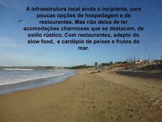 A infraestrutura local ainda é incipiente, com
poucas opções de hospedagem e de
restaurantes. Mas não deixa de ter
acomodações charmosas que se destacam, de
estilo rústico. Com restaurantes, adepto do
slow food, e cardápio de peixes e frutos do
mar.
 