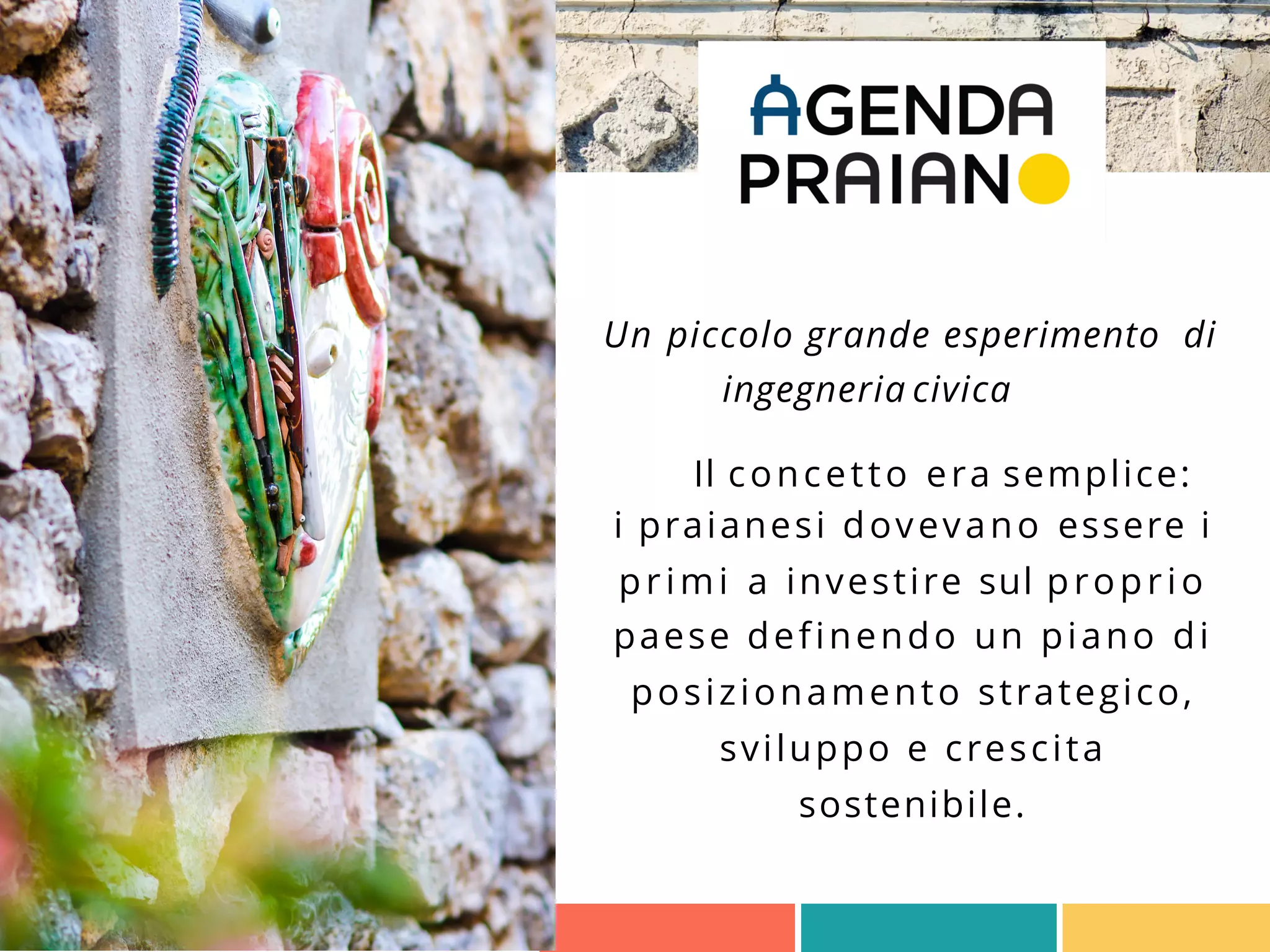 Un piccolo grande esperimento di
ingegneria civica
Il concetto era semplice:
i praianesi dovevano essere i
primi a investire sul proprio
paese definendo un piano di
posizionamento strategico,
sviluppo e crescita
sostenibile.
 