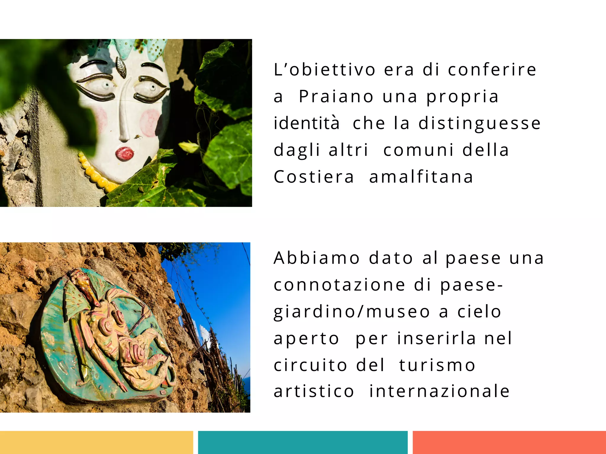L’obiettivo era di conferire
a Praiano una propria
identità che la distinguesse
dagli altri comuni della
Costiera amalfitana
Abbiamo dato al paese una
connotazione di paese-
giardino/museo a cielo
aperto per inserirla nel
circuito del turismo
artistico internazionale
 