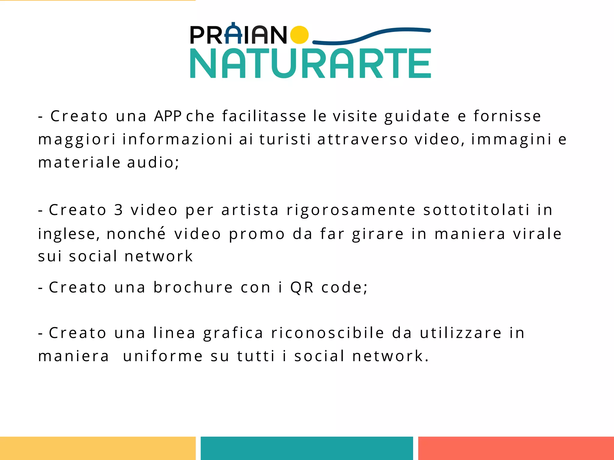 - Creato una APP che facilitasse le visite guidate e fornisse
maggiori informazioni ai turisti attraverso video, immagini e
materiale audio;
- Creato 3 video per artista rigorosamente sottotitolati in
inglese, nonché video promo da far girare in maniera virale
sui social network
- Creato una brochure con i QR code;
- Creato una linea grafica riconoscibile da utilizzare in
maniera uniforme su tutti i social network.
 