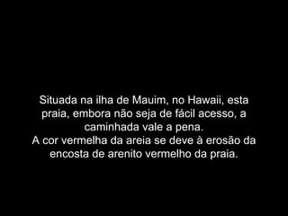 Situada na ilha de Mauim, no Hawaii, esta
  praia, embora não seja de fácil acesso, a
           caminhada vale a pena.
A cor vermelha da areia se deve à erosão da
    encosta de arenito vermelho da praia.
 