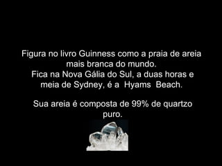 Figura no livro Guinness como a praia de areia
            mais branca do mundo.
   Fica na Nova Gália do Sul, a duas horas e
     meia de Sydney, é a Hyams Beach.

  Sua areia é composta de 99% de quartzo
                  puro.
 
