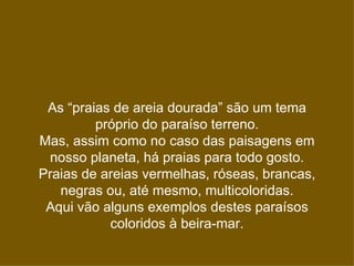 As “praias de areia dourada” são um tema
         próprio do paraíso terreno.
Mas, assim como no caso das paisagens em
 nosso planeta, há praias para todo gosto.
Praias de areias vermelhas, róseas, brancas,
   negras ou, até mesmo, multicoloridas.
 Aqui vão alguns exemplos destes paraísos
           coloridos à beira-mar.
 