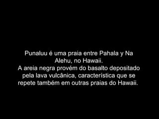 Punaluu é uma praia entre Pahala y Na
              Alehu, no Hawaii.
A areia negra provém do basalto depositado
  pela lava vulcânica, característica que se
repete também em outras praias do Hawaii.
 