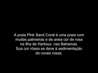 A praia Pink Sand Coral é uma praia com
 muitas palmeiras e de areia cor de rosa
   na ilha de Harbour, nas Bahamas.
 Sua cor rósea se deve à sedimentação
             de corais rosas.
 