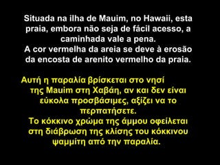 Situada na ilha de Mauim, no Hawaii, esta
praia, embora não seja de fácil acesso, a
         caminhada vale a pena.
A cor vermelha da areia se deve à erosão
da encosta de arenito vermelho da praia.

Αυτή η παραλία βρίσκεται στο νησί
  της Mauim στη Χαβάη, αν και δεν είναι
    εύκολα προσβάσιμες, αξίζει να το
             περπατήσετε.
 Το κόκκινο χρώμα της άμμου οφείλεται
 στη διάβρωση της κλίσης του κόκκινου
       ψαμμίτη από την παραλία.
 
