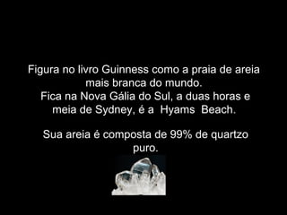 Figura no livro Guinness como a praia de areia
            mais branca do mundo.
   Fica na Nova Gália do Sul, a duas horas e
     meia de Sydney, é a Hyams Beach.

  Sua areia é composta de 99% de quartzo
                  puro.
 