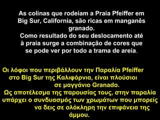 As colinas que rodeiam a Praia Pfeiffer em
    Big Sur, California, são ricas em manganês
                      granado.
     Como resultado do seu deslocamento até
     à praia surge a combinação de cores que
       se pode ver por todo a trama de areia.
                                       areia


Οι λόφοι που περιβάλλουν την Παραλία Pfeiffer
  στο Big Sur της Καλιφόρνια, είναι πλούσιοι
                 σε μαγγάνιο Granado.
Ως αποτέλεσμα της παρουσίας τους, στην παραλία
υπάρχει ο συνδυασμός των χρωμάτων που μπορείς
          να δεις σε ολόκληρη την επιφάνεια της
                      άμμου.
 