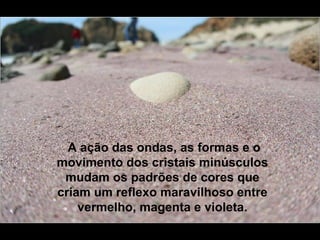 A ação das ondas, as formas e o
movimento dos cristais minúsculos
 mudam os padrões de cores que
criam um reflexo maravilhoso entre
    vermelho, magenta e violeta.
 