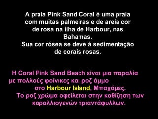 A praia Pink Sand Coral é uma praia
    com muitas palmeiras e de areia cor
      de rosa na ilha de Harbour, nas
                 Bahamas.
   Sua cor rósea se deve à sedimentação
              de corais rosas.


 Η Coral Pink Sand Beach είναι μια παραλία
με πολλούς φοίνικες και ροζ άμμο
         στο Harbour Island, Μπαχάμες.
   Το ροζ χρώμα οφείλεται στην καθίζηση των
        κοραλλιογενών τριαντάφυλλων.
 