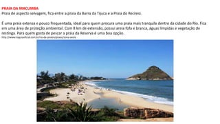 PRAIA DA MACUMBA
Praia de aspecto selvagem, fica entre a praia da Barra da Tijuca e a Praia do Recreio.
É uma praia extensa e pouco frequentada, ideal para quem procura uma praia mais tranquila dentro da cidade do Rio. Fica
em uma área de proteção ambiental. Com 8 km de extensão, possui areia fofa e branca, águas límpidas e vegetação de
restinga. Para quem gosta de pescar a praia da Reserva é uma boa opção.
http://www.rioguiaoficial.com.br/rio-de-janeiro/praias/zona-oeste
 