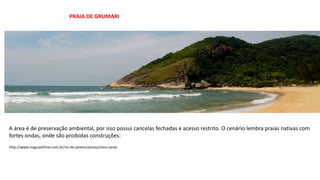 A área é de preservação ambiental, por isso possui cancelas fechadas e acesso restrito. O cenário lembra praias nativas com
fortes ondas, onde são proibidas construções.
PRAIA DE GRUMARI
http://www.rioguiaoficial.com.br/rio-de-janeiro/praias/zona-oeste
 