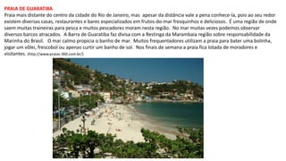 PRAIA DE GUARATIBA
Praia mais distante do centro da cidade do Rio de Janeiro, mas apesar da distância vale a pena conhece-la, pois ao seu redor
existem diversas casas, restaurantes e bares especializados em frutos-do-mar fresquinhos e deliciosos. É uma região de onde
saem muitas traineiras para pesca e muitos pescadores moram nesta região. No mar muitas vezes podemos observar
diversos barcos atracados. A Barra de Guaratiba faz divisa com a Restinga da Marambaia região sobre responsabilidade da
Marinha do Brasil. O mar calmo propicia o banho de mar. Muitos frequentadores utilizam a praia para bater uma bolinha,
jogar um vôlei, frescobol ou apenas curtir um banho de sol. Nos finais de semana a praia fica lotada de moradores e
visitantes. (http://www.praias-360.com.br/)
 
