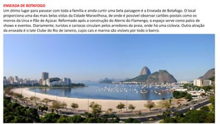 ENSEADA DE BOTAFOGO
Um ótimo lugar para passear com toda a família e ainda curtir uma bela paisagem é a Enseada de Botafogo. O local
proporciona uma das mais belas vistas da Cidade Maravilhosa, de onde é possível observar cartões-postais como os
morros da Urca e Pão de Açúcar. Reformado após a construção do Aterro do Flamengo, o espaço serve como palco de
shows e eventos. Diariamente, turistas e cariocas circulam pelos arredores da praia, onde há uma ciclovia. Outra atração
da enseada é o Iate Clube do Rio de Janeiro, cujos cais e marina são visíveis por todo o bairro.
 