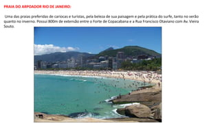 PRAIA DO ARPOADOR RIO DE JANEIRO:
Uma das praias preferidas de cariocas e turistas, pela beleza de sua paisagem e pela prática do surfe, tanto no verão
quanto no inverno. Possui 800m de extensão entre o Forte de Copacabana e a Rua Francisco Otaviano com Av. Vieira
Souto.
 