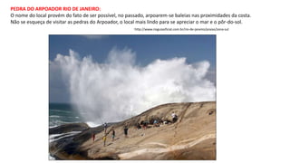 PEDRA DO ARPOADOR RIO DE JANEIRO:
O nome do local provém do fato de ser possível, no passado, arpoarem-se baleias nas proximidades da costa.
Não se esqueça de visitar as pedras do Arpoador, o local mais lindo para se apreciar o mar e o pôr-do-sol.
http://www.rioguiaoficial.com.br/rio-de-janeiro/praias/zona-sul
 
