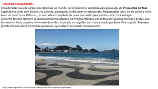 PRAIA DE COPACABANA:
Consideradas duas das praias mais famosas do mundo, carinhosamente apelidada pela população de Princesinha do Mar.
Copacabana conta com bicicletário, ciclovia, quiosques, hotéis, bares e restaurantes, frequentados tanto de dia como à noite.
Além de dois Fortes Militares, um em cada extremidade da praia, com vistas panorâmicas, abertos à visitação.
Tamanho fascínio também se dá pelo belíssimo calçadão da Avenida Atlântica em pedras portuguesas brancas e pretas, que
formam um lindo mosaico no formato de ondas, inspirado no calçadão de Lisboa e usado por Burle Max na praia. Possuem
grande infraestrutura de hotéis e quiosques, que atraem turistas do mundo inteiro.
http://www.rioguiaoficial.com.br/rio-de-janeiro/praias/zona-sul/leme-e-copacabana
 