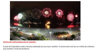 RÉVEILLON COPACABANA RIO DE JANEIRO:
A praia de Copacabana sedia a famosa celebração do ano novo, réveillon. A mesma atrai mais de um milhão de visitantes
que assistem o show de pirotecnia.
 
