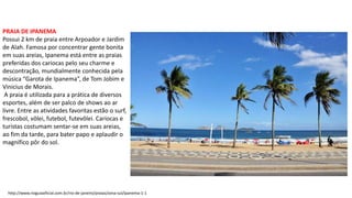 PRAIA DE IPANEMA
Possui 2 km de praia entre Arpoador e Jardim
de Alah. Famosa por concentrar gente bonita
em suas areias, Ipanema está entre as praias
preferidas dos cariocas pelo seu charme e
descontração, mundialmente conhecida pela
música “Garota de Ipanema”, de Tom Jobim e
Vinicius de Morais.
A praia é utilizada para a prática de diversos
esportes, além de ser palco de shows ao ar
livre. Entre as atividades favoritas estão o surf,
frescobol, vôlei, futebol, futevôlei. Cariocas e
turistas costumam sentar-se em suas areias,
ao fim da tarde, para bater papo e aplaudir o
magnífico pôr do sol.
http://www.rioguiaoficial.com.br/rio-de-janeiro/praias/zona-sul/ipanema-1-1
 