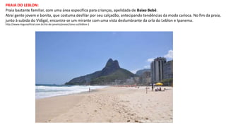 PRAIA DO LEBLON:
Praia bastante familiar, com uma área específica para crianças, apelidada de Baixo Bebê.
Atrai gente jovem e bonita, que costuma desfilar por seu calçadão, antecipando tendências da moda carioca. No fim da praia,
junto à subida do Vidigal, encontra-se um mirante com uma vista deslumbrante da orla do Leblon e Ipanema.
http://www.rioguiaoficial.com.br/rio-de-janeiro/praias/zona-sul/leblon-1
 