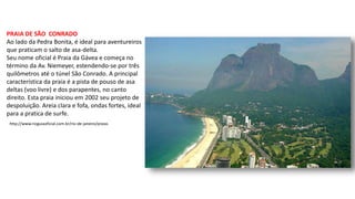 PRAIA DE SÃO CONRADO
Ao lado da Pedra Bonita, é ideal para aventureiros
que praticam o salto de asa-delta.
Seu nome oficial é Praia da Gávea e começa no
término da Av. Niemeyer, estendendo-se por três
quilômetros até o túnel São Conrado. A principal
característica da praia é a pista de pouso de asa
deltas (voo livre) e dos parapentes, no canto
direito. Esta praia iniciou em 2002 seu projeto de
despoluição. Areia clara e fofa, ondas fortes, ideal
para a pratica de surfe.
http://www.rioguiaoficial.com.br/rio-de-janeiro/praias
 