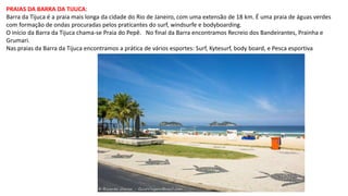 PRAIAS DA BARRA DA TIJUCA:
Barra da Tijuca é a praia mais longa da cidade do Rio de Janeiro, com uma extensão de 18 km. É uma praia de águas verdes
com formação de ondas procuradas pelos praticantes do surf, windsurfe e bodyboarding.
O início da Barra da Tijuca chama-se Praia do Pepê. No final da Barra encontramos Recreio dos Bandeirantes, Prainha e
Grumari.
Nas praias da Barra da Tijuca encontramos a prática de vários esportes: Surf, Kytesurf, body board, e Pesca esportiva
 