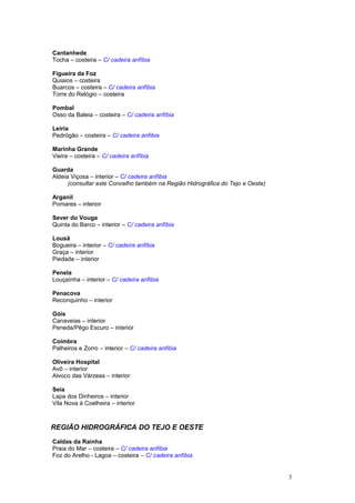 Cantanhede
Tocha – costeira – C/ cadeira anfíbia
Figueira da Foz
Quiaios – costeira
Buarcos – costeira – C/ cadeira anfíbia
Torre do Relógio – costeira
Pombal
Osso da Baleia – costeira – C/ cadeira anfíbia
Leiria
Pedrógão – costeira – C/ cadeira anfíbia
Marinha Grande
Vieira – costeira – C/ cadeira anfíbia
Guarda
Aldeia Viçosa – interior – C/ cadeira anfíbia
(consultar este Concelho também na Região Hidrográfica do Tejo e Oeste)
Arganil
Pomares – interior
Sever do Vouga
Quinta do Barco – interior – C/ cadeira anfíbia
Lousã
Bogueira – interior – C/ cadeira anfíbia
Graça – interior
Piedade – interior
Penela
Louçaínha – interior – C/ cadeira anfíbia
Penacova
Reconquinho – interior
Góis
Canaveias – interior
Peneda/Pêgo Escuro – interior
Coimbra
Palheiros e Zorro – interior – C/ cadeira anfíbia
Oliveira Hospital
Avô – interior
Alvoco das Várzeas – interior
Seia
Lapa dos Dinheiros – interior
Vila Nova à Coelheira – interior
REGIÃO HIDROGRÁFICA DO TEJO E OESTE
Caldas da Rainha
Praia do Mar – costeira – C/ cadeira anfíbia
Foz do Arelho - Lagoa – costeira – C/ cadeira anfíbia
3
 