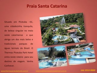 www.thermaspiratubahotel.com.br (49) 3553 0000reservas@thermaspiratubahotel.com.br
Situado em Piratuba –SC,
uma cidadezinha tranquila,
de beleza singular no meio
oeste catarinense e que
abriga um dos mais belos e
tradicionais parques de
águas termais do Brasil. O
Thermas Piratuba Park Hotel
entra neste roteiro para seu
destino de viagem. Venha
Conhecer.
Praia Santa Catarina
 