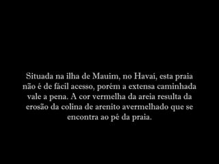 Situada na ilha de Mauim, no Havaí, esta praia
não é de fácil acesso, porém a extensa caminhada
vale a pena. A cor vermelha da areia resulta da
erosão da colina de arenito avermelhado que se
encontra ao pé da praia.
 
