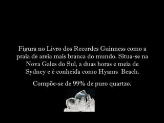 Figura no Livro dos Recordes Guinness como a
praia de areia mais branca do mundo. Situa-se na
Nova Gales do Sul, a duas horas e meia de
Sydney e é conheida como Hyams Beach.
Compõe-se de 99% de puro quartzo.
 