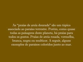 As “praias de areia dourada” são um tópico
associado ao paraíso terrestre. Porém, como quase
todas as paisagens deste planeta, há praias para
todos os gostos. Praias de areia rosada, vermelha,
branca, negra ou multicor. A seguir, alguns
exemplos de paraísos coloridos junto ao mar.
 