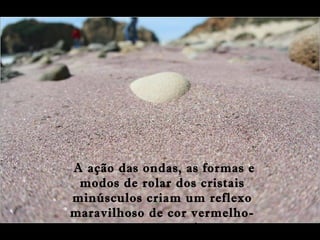 A ação das ondas, as formas e
modos de rolar dos cristais
minúsculos criam um reflexo
maravilhoso de cor vermelho-
magenta e violeta
 