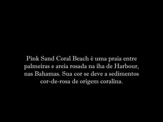 Pink Sand Coral Beach é uma praia entre
palmeiras e areia rosada na iha de Harbour,
nas Bahamas. Sua cor se deve a sedimentos
cor-de-rosa de origem coralina.
 