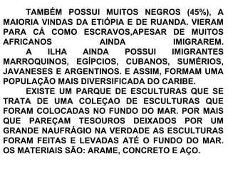 TAMBÉM POSSUI MUITOS NEGROS (45%), A
MAIORIA VINDAS DA ETIÓPIA E DE RUANDA. VIERAM
PARA CÁ COMO ESCRAVOS,APESAR DE MUITOS
AFRICANOS AINDA IMIGRAREM.
A ILHA AINDA POSSUI IMIGRANTES
MARROQUINOS, EGÍPCIOS, CUBANOS, SUMÉRIOS,
JAVANESES E ARGENTINOS. E ASSIM, FORMAM UMA
POPULAÇÃO MAIS DIVERSIFICADA DO CARIBE.
EXISTE UM PARQUE DE ESCULTURAS QUE SE
TRATA DE UMA COLEÇAO DE ESCULTURAS QUE
FORAM COLOCADAS NO FUNDO DO MAR. POR MAIS
QUE PAREÇAM TESOUROS DEIXADOS POR UM
GRANDE NAUFRÁGIO NA VERDADE AS ESCULTURAS
FORAM FEITAS E LEVADAS ATÉ O FUNDO DO MAR.
OS MATERIAIS SÃO: ARAME, CONCRETO E AÇO.
 