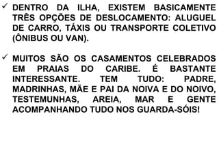  DENTRO DA ILHA, EXISTEM BASICAMENTE
TRÊS OPÇÕES DE DESLOCAMENTO: ALUGUEL
DE CARRO, TÁXIS OU TRANSPORTE COLETIVO
(ÔNIBUS OU VAN).
 MUITOS SÃO OS CASAMENTOS CELEBRADOS
EM PRAIAS DO CARIBE. É BASTANTE
INTERESSANTE. TEM TUDO: PADRE,
MADRINHAS, MÃE E PAI DA NOIVA E DO NOIVO,
TESTEMUNHAS, AREIA, MAR E GENTE
ACOMPANHANDO TUDO NOS GUARDA-SÓIS!
 