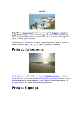 Lagoinha




Lagoinha é um praiabrasileira localizada no município de Paraipaba no estado do
Ceará. Recebeu o nome devido as inúmeras lagoas de água doce existentes na região.
Possui extensão de 15 km e formato em meia-lua entre dois morros, além de possuir
dunas, coqueiros, lagoas e falésias.

Está localizada na "costa oeste" cearense, a aproximadamente 100 km de Fortaleza. O
acesso é feito pela BR-222 ou CE-135. Possui vários hotéis e pousadas.


Praia de Jericoacoara




Jericoacoara é uma praia localizada no município de Jijoca de Jericoacoara, no estado do
Ceará, no Brasil. É parte integrante do Parque Nacional de Jericoacoara. Se localiza trezentos
quilômetros a oeste da capital do estado, Fortaleza. Segundo o jornal estadunidense The
Washington Post, é uma das dez praias mais bonitas do planeta


Praia de Caponga
 