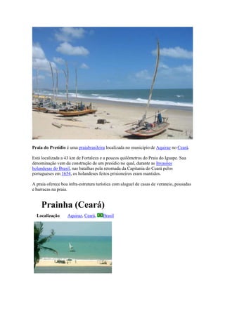 Praia do Presídio é uma praiabrasileira localizada no município de Aquiraz no Ceará.

Está localizada a 43 km de Fortaleza e a poucos quilômetros do Praia do Iguape. Sua
denominação vem da construção de um presídio no qual, durante as Invasões
holandesas do Brasil, nas batalhas pela retomada da Capitania do Ceará pelos
portugueses em 1654, os holandeses feitos prisioneiros eram mantidos.

A praia oferece boa infra-estrutura turística com aluguel de casas de veraneio, pousadas
e barracas na praia.


     Prainha (Ceará)
  Localização      Aquiraz, Ceará,     Brasil
 