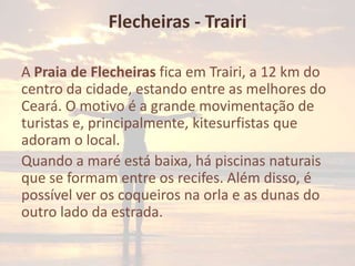 Flecheiras - Trairi
A Praia de Flecheiras fica em Trairi, a 12 km do
centro da cidade, estando entre as melhores do
Ceará. O motivo é a grande movimentação de
turistas e, principalmente, kitesurfistas que
adoram o local.
Quando a maré está baixa, há piscinas naturais
que se formam entre os recifes. Além disso, é
possível ver os coqueiros na orla e as dunas do
outro lado da estrada.

 
