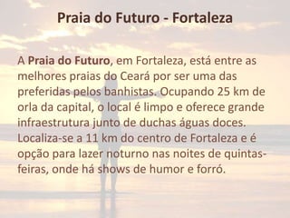 Praia do Futuro - Fortaleza
A Praia do Futuro, em Fortaleza, está entre as
melhores praias do Ceará por ser uma das
preferidas pelos banhistas. Ocupando 25 km de
orla da capital, o local é limpo e oferece grande
infraestrutura junto de duchas águas doces.
Localiza-se a 11 km do centro de Fortaleza e é
opção para lazer noturno nas noites de quintasfeiras, onde há shows de humor e forró.

 